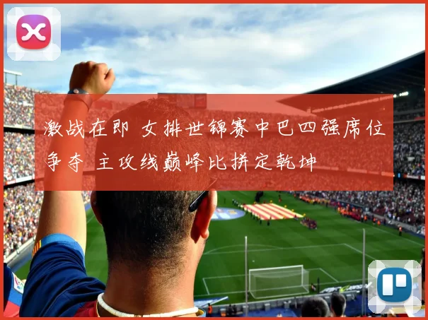 激战在即 女排世锦赛中巴四强席位争夺 主攻线巅峰比拼定乾坤