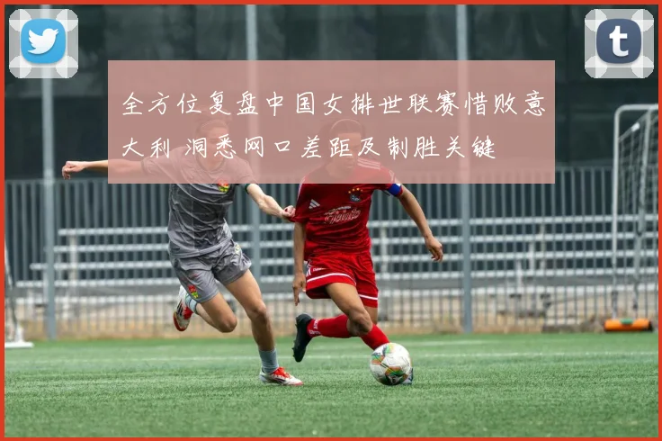 全方位复盘中国女排世联赛惜败意大利 洞悉网口差距及制胜关键