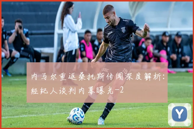 内马尔重返桑托斯传闻深度解析:经纪人谈判内幕曝光