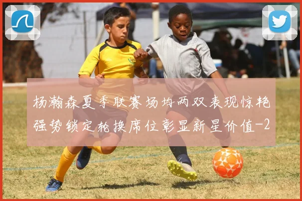 杨瀚森夏季联赛场均两双表现惊艳强势锁定轮换席位彰显新星价值