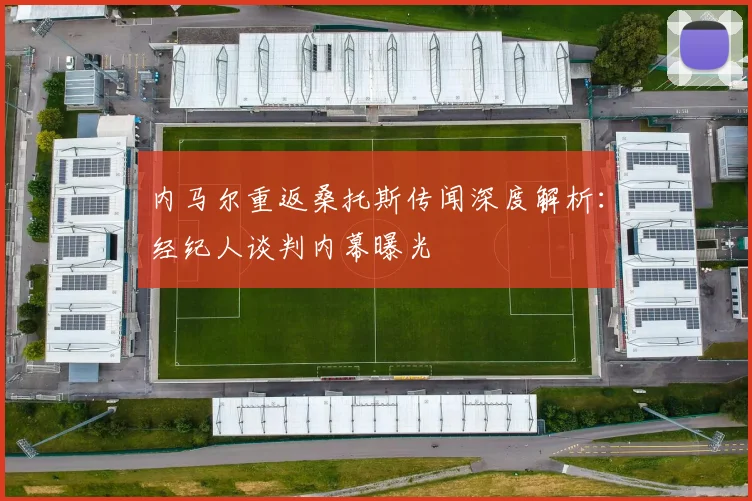 内马尔重返桑托斯传闻深度解析：经纪人谈判内幕曝光
