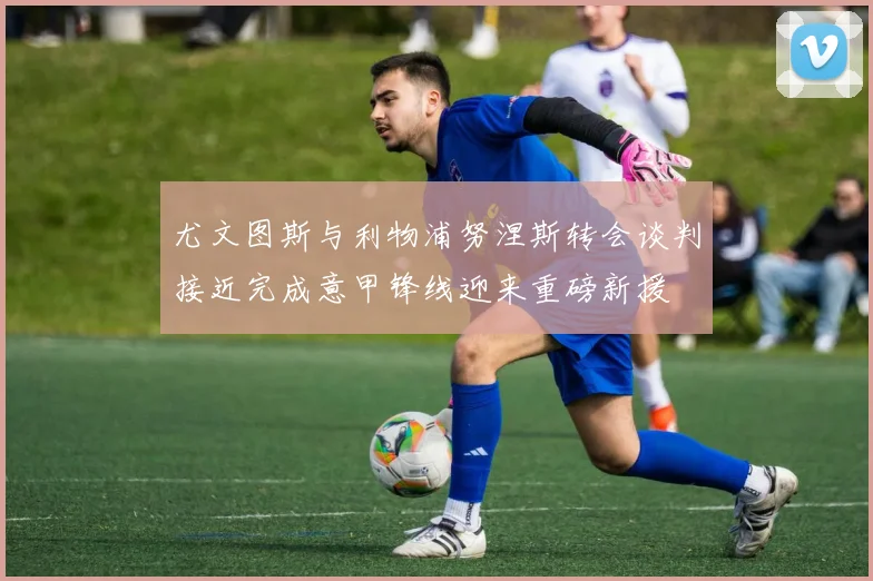 尤文图斯与利物浦努涅斯转会谈判接近完成意甲锋线迎来重磅新援