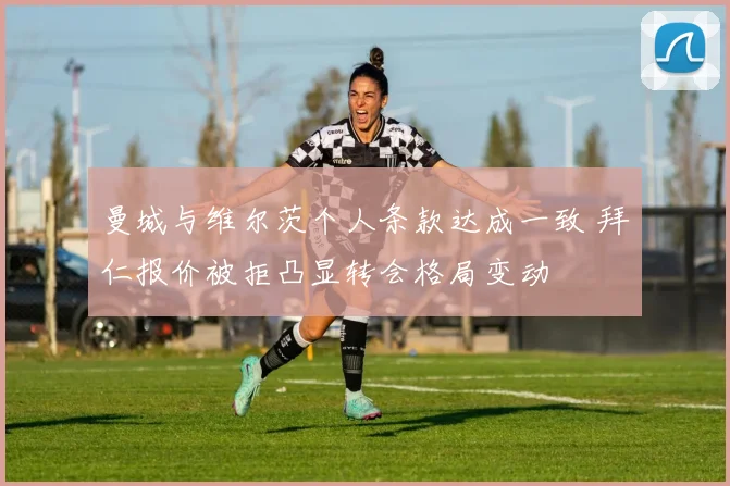 曼城与维尔茨个人条款达成一致 拜仁报价被拒凸显转会格局变动
