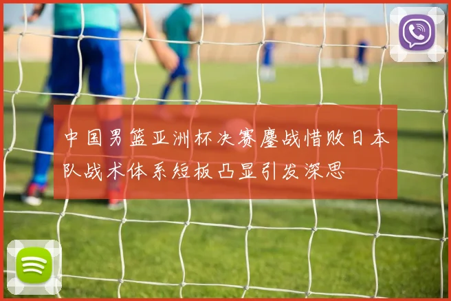 中国男篮亚洲杯决赛鏖战惜败日本队战术体系短板凸显引发深思