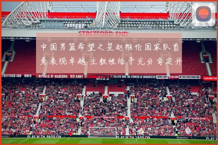 中国男篮希望之星赵维伦国家队首秀表现卓越 主教练给予充分肯定并寄予厚望