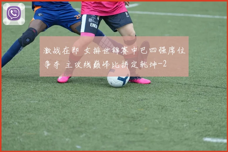激战在即 女排世锦赛中巴四强席位争夺 主攻线巅峰比拼定乾坤