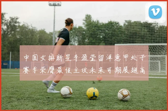 中国女排新星李盈莹留洋意甲处子赛季荣膺最佳主攻未来可期展翅高飞