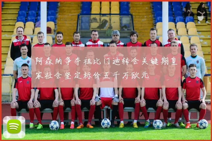 阿森纳争夺祖比门迪转会关键期皇家社会坚定标价五千万欧元