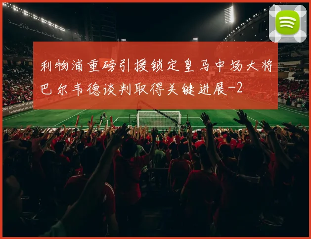 利物浦重磅引援锁定皇马中场大将巴尔韦德谈判取得关键进展