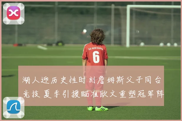 湖人迎历史性时刻詹姆斯父子同台竞技 夏季引援瞄准欧文重塑冠军阵容