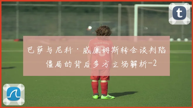 巴萨与尼科·威廉姆斯转会谈判陷入僵局的背后多方立场解析