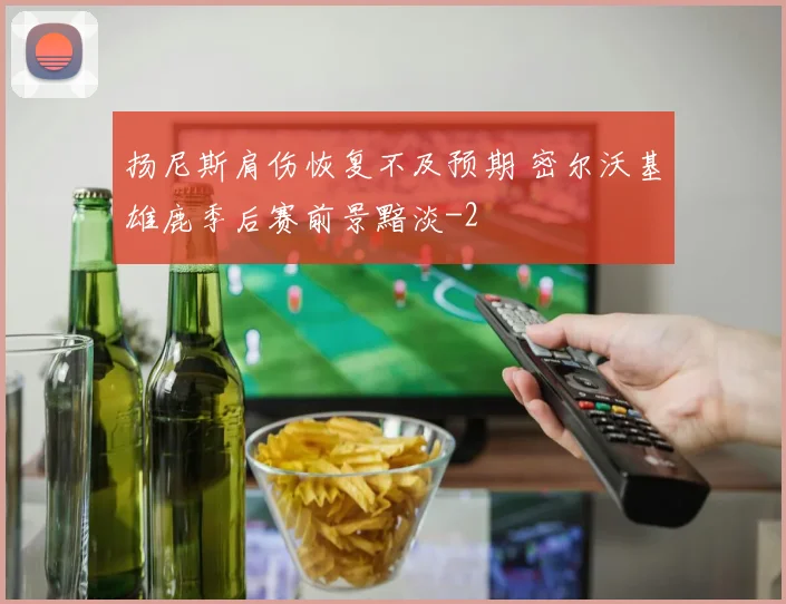 扬尼斯肩伤恢复不及预期 密尔沃基雄鹿季后赛前景黯淡