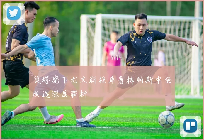 莫塔麾下尤文新核库普梅纳斯中场改造深度解析