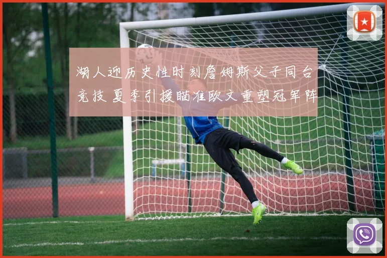 湖人迎历史性时刻詹姆斯父子同台竞技 夏季引援瞄准欧文重塑冠军阵容