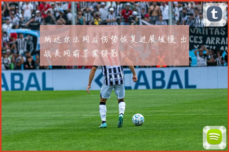 纳达尔法网后伤势恢复进展缓慢 出战美网前景蒙阴影