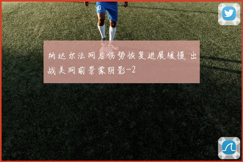 纳达尔法网后伤势恢复进展缓慢 出战美网前景蒙阴影