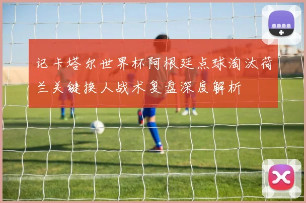 记卡塔尔世界杯阿根廷点球淘汰荷兰关键换人战术复盘深度解析