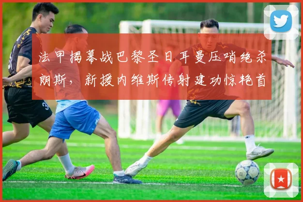 法甲揭幕战巴黎圣日耳曼压哨绝杀朗斯,新援内维斯传射建功惊艳首秀