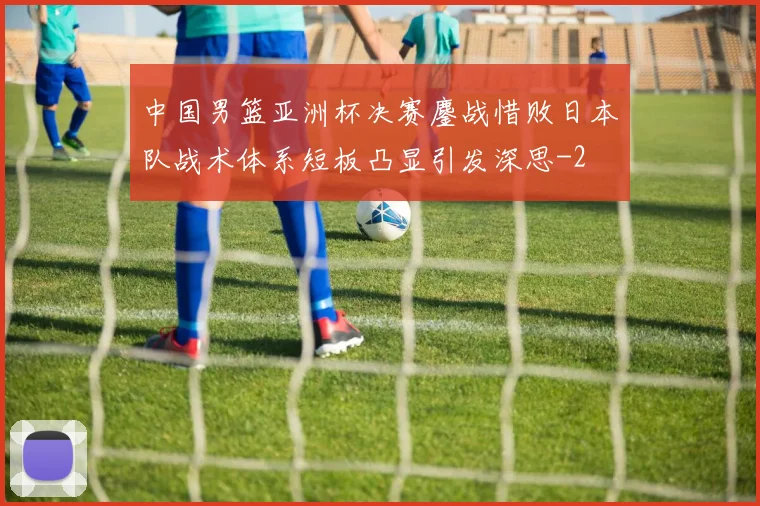 中国男篮亚洲杯决赛鏖战惜败日本队战术体系短板凸显引发深思
