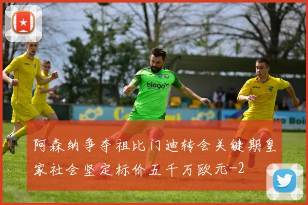 阿森纳争夺祖比门迪转会关键期皇家社会坚定标价五千万欧元