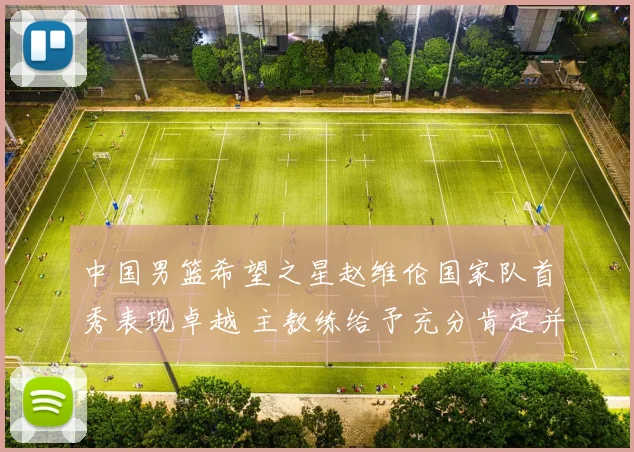 中国男篮希望之星赵维伦国家队首秀表现卓越 主教练给予充分肯定并寄予厚望