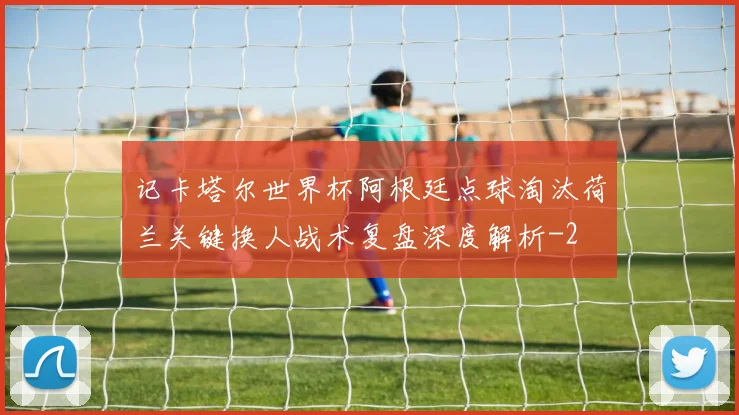 记卡塔尔世界杯阿根廷点球淘汰荷兰关键换人战术复盘深度解析