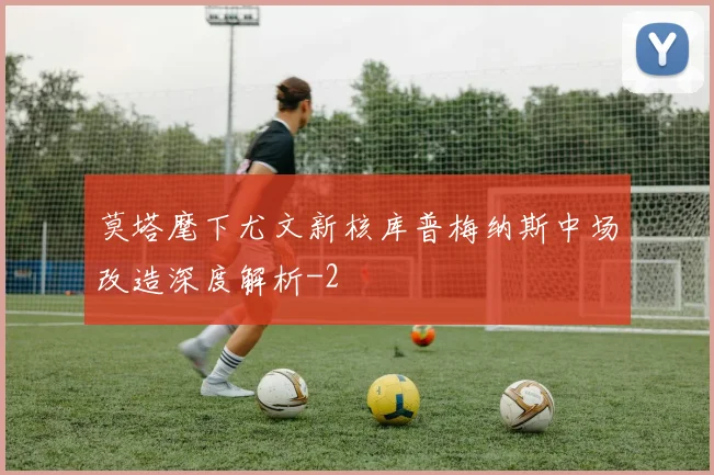 莫塔麾下尤文新核库普梅纳斯中场改造深度解析