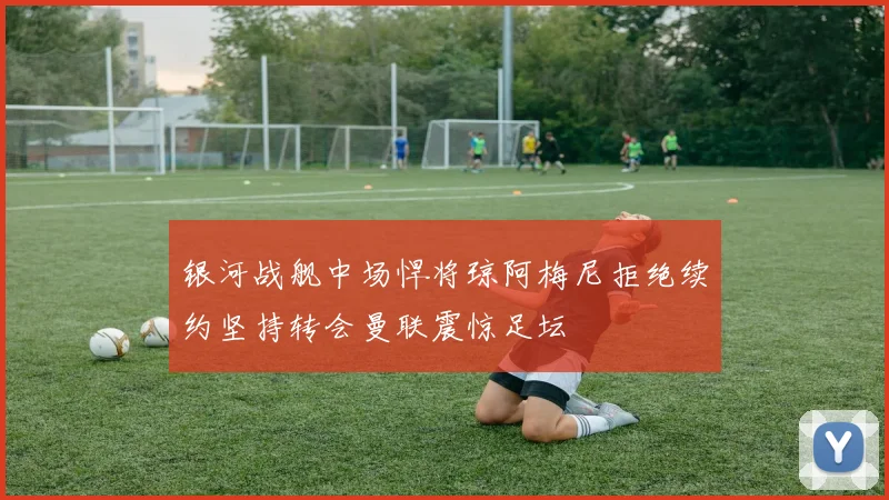 银河战舰中场悍将琼阿梅尼拒绝续约坚持转会曼联震惊足坛