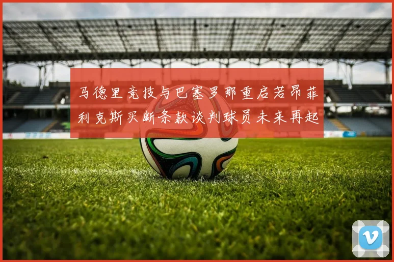 马德里竞技与巴塞罗那重启若昂菲利克斯买断条款谈判球员未来再起变数